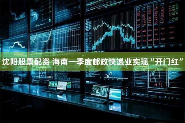 沈阳股票配资 海南一季度邮政快递业实现“开门红”