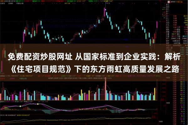 免费配资炒股网址 从国家标准到企业实践：解析《住宅项目规范》下的东方雨虹高质量发展之路