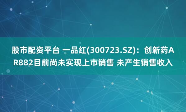 股市配资平台 一品红(300723.SZ)：创新药AR882目前尚未实现上市销售 未产生销售收入
