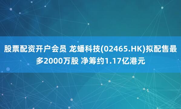 股票配资开户会员 龙蟠科技(02465.HK)拟配售最多2000万股 净筹约1.17亿港元