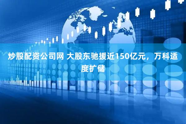 炒股配资公司网 大股东驰援近150亿元，万科适度扩储
