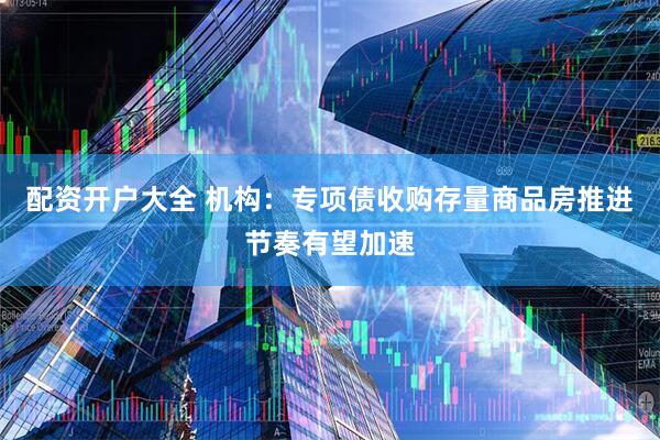配资开户大全 机构：专项债收购存量商品房推进节奏有望加速