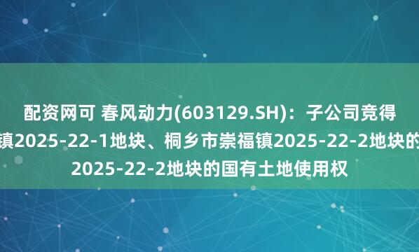 配资网可 春风动力(603129.SH)：子公司竞得编号桐乡市崇福镇2025-22-1地块、桐乡市崇福镇2025-22-2地块的国有土地使用权