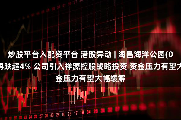 炒股平台入配资平台 港股异动 | 海昌海洋公园(02255)再跌超4% 公司引入祥源控股战略投资 资金压力有望大幅缓解