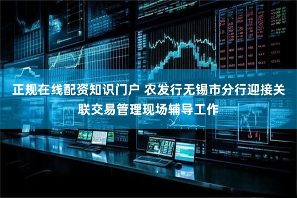 正规在线配资知识门户 农发行无锡市分行迎接关联交易管理现场辅导工作