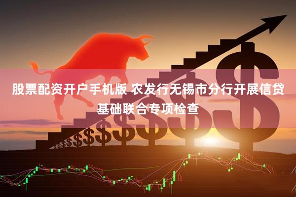 股票配资开户手机版 农发行无锡市分行开展信贷基础联合专项检查