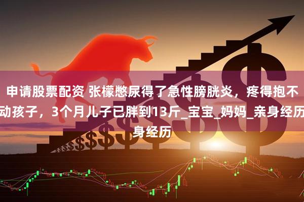 申请股票配资 张檬憋尿得了急性膀胱炎，疼得抱不动孩子，3个月儿子已胖到13斤_宝宝_妈妈_亲身经历