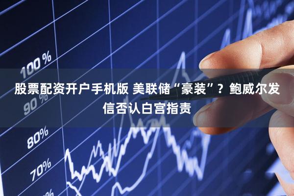 股票配资开户手机版 美联储“豪装”？鲍威尔发信否认白宫指责