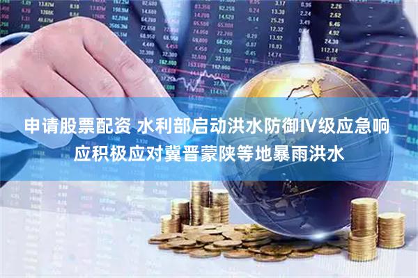 申请股票配资 水利部启动洪水防御Ⅳ级应急响 应积极应对冀晋蒙陕等地暴雨洪水