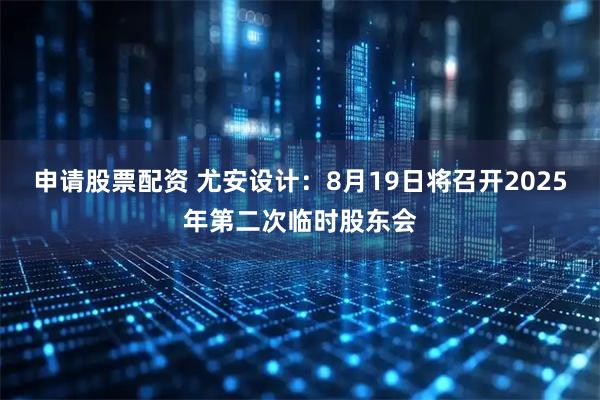 申请股票配资 尤安设计：8月19日将召开2025年第二次临时股东会