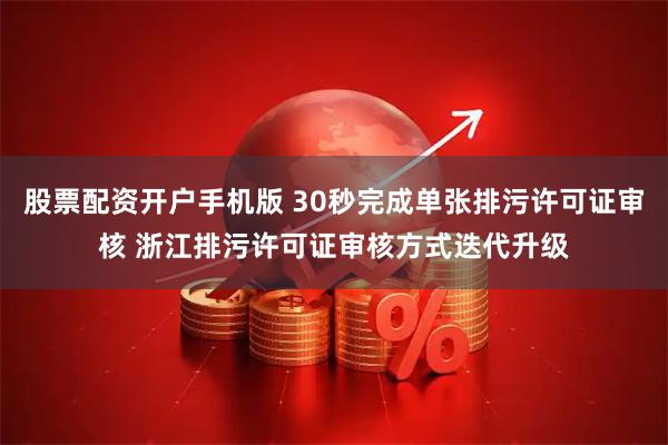 股票配资开户手机版 30秒完成单张排污许可证审核 浙江排污许可证审核方式迭代升级