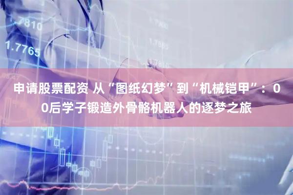 申请股票配资 从“图纸幻梦”到“机械铠甲”：00后学子锻造外骨骼机器人的逐梦之旅