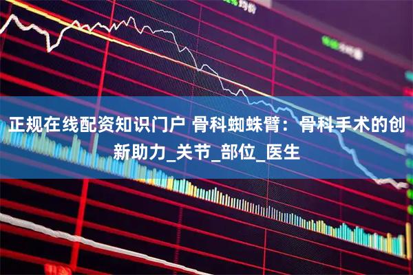 正规在线配资知识门户 骨科蜘蛛臂：骨科手术的创新助力_关节_部位_医生