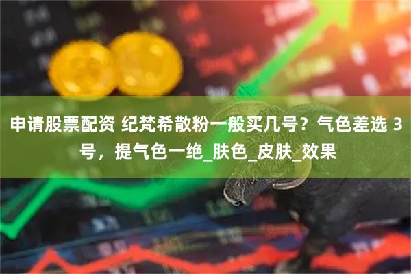 申请股票配资 纪梵希散粉一般买几号？气色差选 3 号，提气色一绝_肤色_皮肤_效果