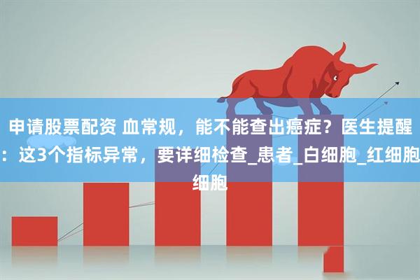 申请股票配资 血常规，能不能查出癌症？医生提醒：这3个指标异常，要详细检查_患者_白细胞_红细胞