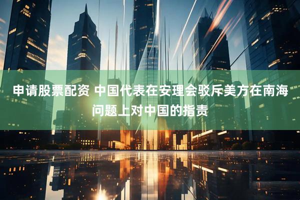 申请股票配资 中国代表在安理会驳斥美方在南海问题上对中国的指责