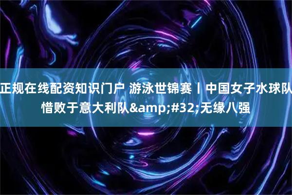 正规在线配资知识门户 游泳世锦赛丨中国女子水球队惜败于意大利队&#32;无缘八强