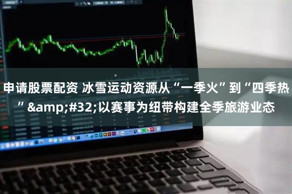 申请股票配资 冰雪运动资源从“一季火”到“四季热”&#32;以赛事为纽带构建全季旅游业态