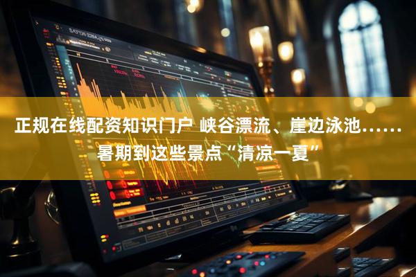 正规在线配资知识门户 峡谷漂流、崖边泳池……暑期到这些景点“清凉一夏”