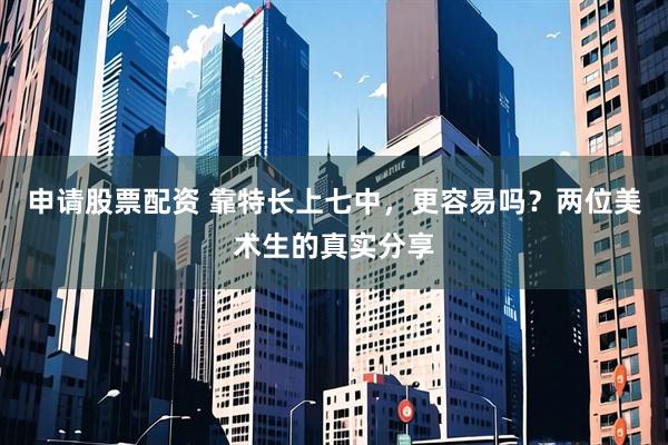 申请股票配资 靠特长上七中，更容易吗？两位美术生的真实分享