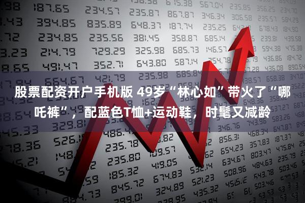 股票配资开户手机版 49岁“林心如”带火了“哪吒裤”，配蓝色T恤+运动鞋，时髦又减龄
