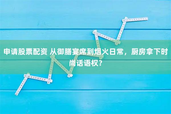 申请股票配资 从御膳宴席到烟火日常，厨房拿下时尚话语权？