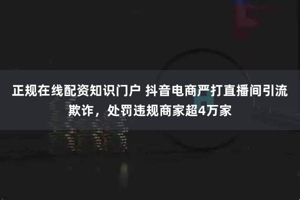 正规在线配资知识门户 抖音电商严打直播间引流欺诈，处罚违规商家超4万家
