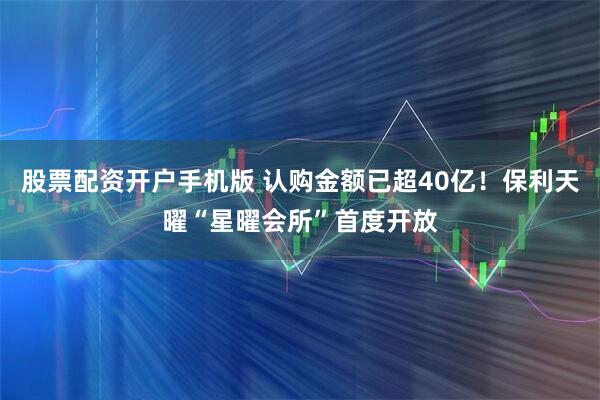 股票配资开户手机版 认购金额已超40亿！保利天曜“星曜会所”首度开放