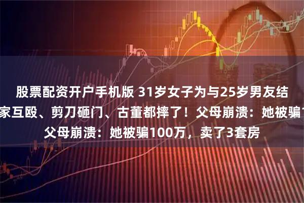 股票配资开户手机版 31岁女子为与25岁男友结婚和父母反目：在家互殴、剪刀砸门、古董都摔了！父母崩溃：她被骗100万，卖了3套房