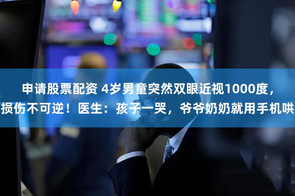 申请股票配资 4岁男童突然双眼近视1000度，损伤不可逆！医生：孩子一哭，爷爷奶奶就用手机哄