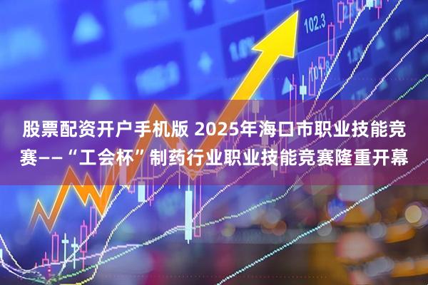 股票配资开户手机版 2025年海口市职业技能竞赛——“工会杯”制药行业职业技能竞赛隆重开幕