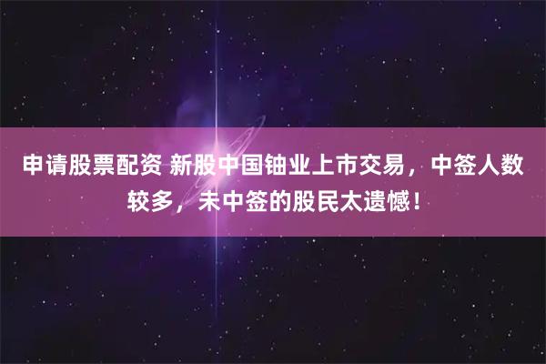 申请股票配资 新股中国铀业上市交易，中签人数较多，未中签的股民太遗憾！