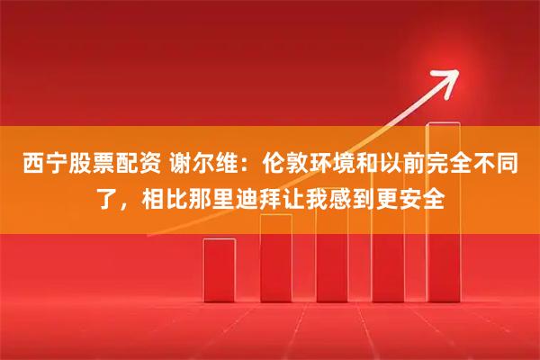 西宁股票配资 谢尔维：伦敦环境和以前完全不同了，相比那里迪拜让我感到更安全