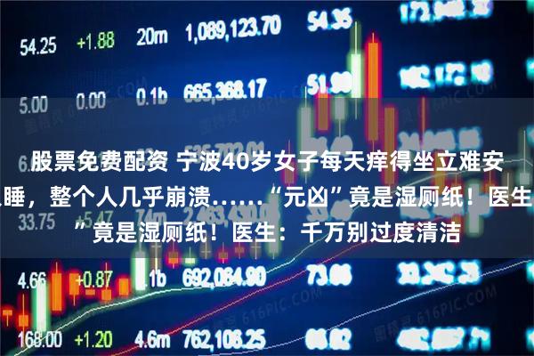 股票免费配资 宁波40岁女子每天痒得坐立难安，晚上更是无法入睡，整个人几乎崩溃……“元凶”竟是湿厕纸！医生：千万别过度清洁