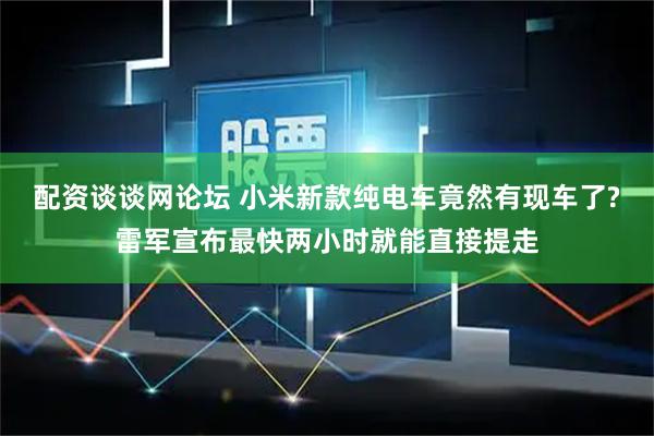 配资谈谈网论坛 小米新款纯电车竟然有现车了?雷军宣布最快两小时就能直接提走