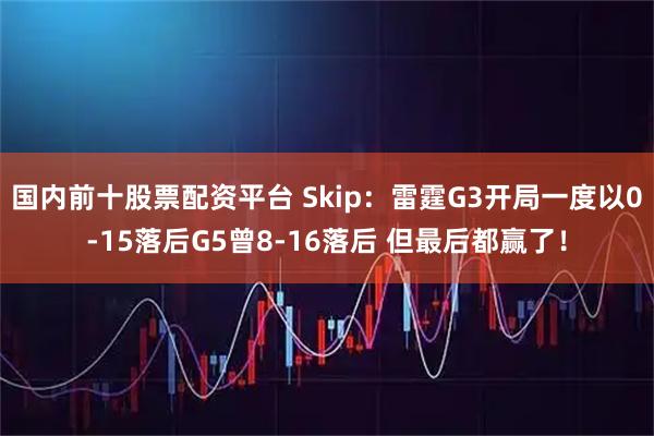 国内前十股票配资平台 Skip：雷霆G3开局一度以0-15落后G5曾8-16落后 但最后都赢了！
