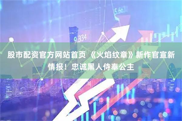 股市配资官方网站首页 《火焰纹章》新作官宣新情报！忠诚黑人侍奉公主