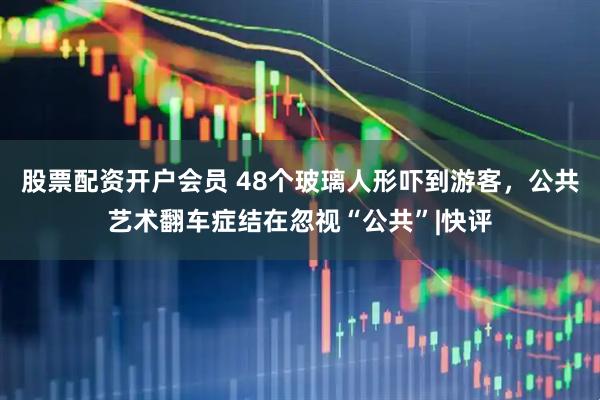 股票配资开户会员 48个玻璃人形吓到游客，公共艺术翻车症结在忽视“公共”|快评