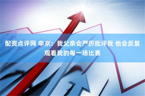 配资点评网 申京：我父亲会严厉批评我 他会反复观看我的每一场比赛