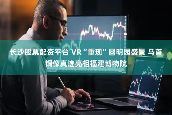 长沙股票配资平台 VR“重现”圆明园盛景 马首铜像真迹亮相福建博物院
