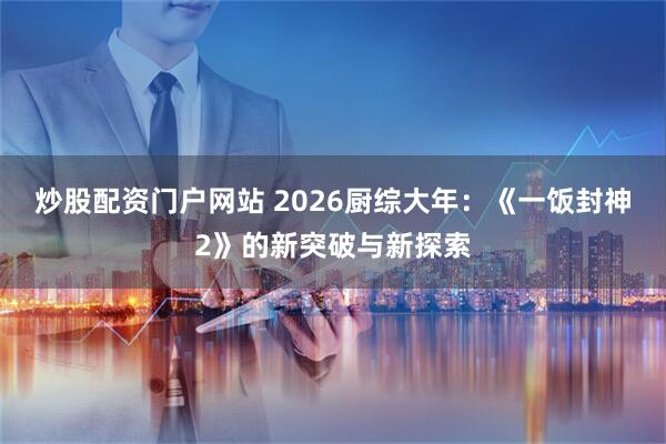 炒股配资门户网站 2026厨综大年：《一饭封神2》的新突破与新探索