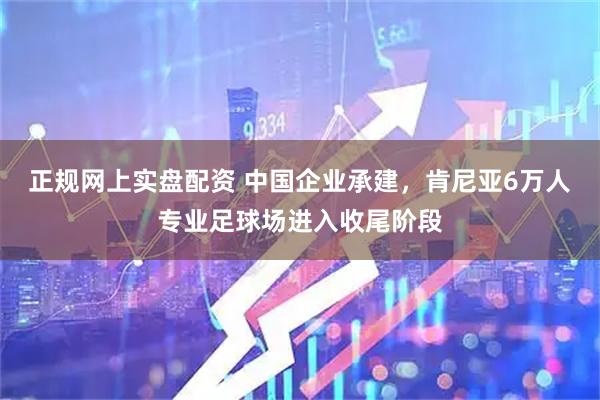 正规网上实盘配资 中国企业承建，肯尼亚6万人专业足球场进入收尾阶段