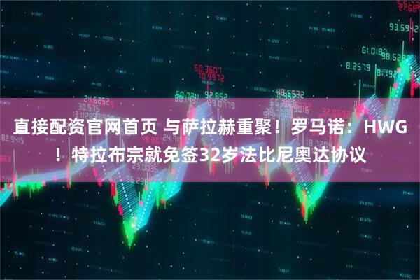 直接配资官网首页 与萨拉赫重聚！罗马诺：HWG！特拉布宗就免签32岁法比尼奥达协议