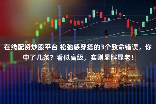 在线配资炒股平台 松弛感穿搭的3个致命错误，你中了几条？看似高级，实则显胖显老！