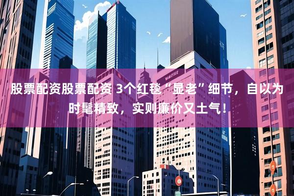 股票配资股票配资 3个红毯“显老”细节，自以为时髦精致，实则廉价又土气！