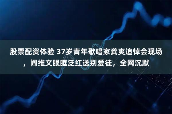 股票配资体验 37岁青年歌唱家龚爽追悼会现场，阎维文眼眶泛红送别爱徒，全网沉默